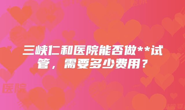 三峡仁和医院能否做**试管，需要多少费用？