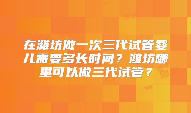 在潍坊做一次三代试管婴儿需要多长时间？潍坊哪里可以做三代试管？
