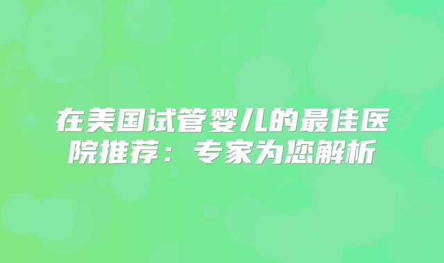 在美国试管婴儿的最佳医院推荐：专家为您解析
