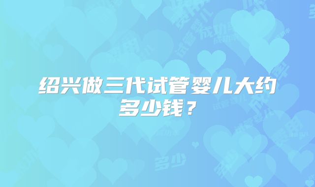 绍兴做三代试管婴儿大约多少钱？