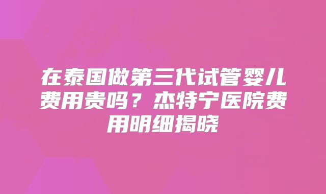 在泰国做第三代试管婴儿费用贵吗?杰特宁医院费用明细揭晓