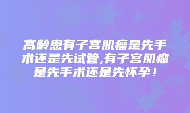 高龄患有子宫肌瘤是先手术还是先试管,有子宫肌瘤是先手术还是先怀孕！