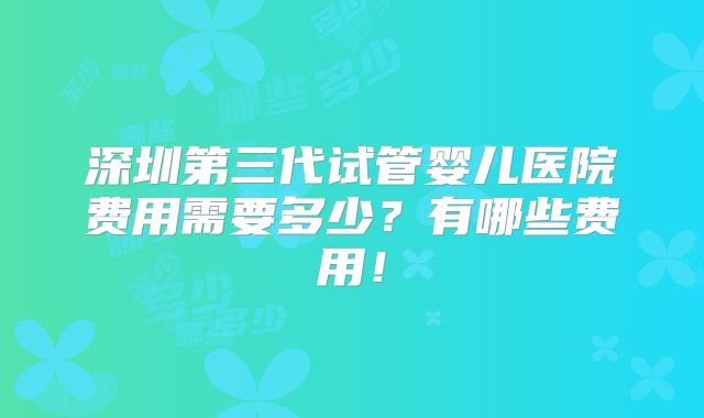 深圳第三代试管婴儿医院费用需要多少？有哪些费用！
