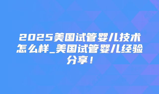 2025美国试管婴儿技术怎么样_美国试管婴儿经验分享！