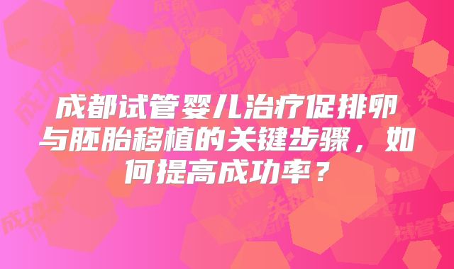 成都试管婴儿治疗促排卵与胚胎移植的关键步骤，如何提高成功率？