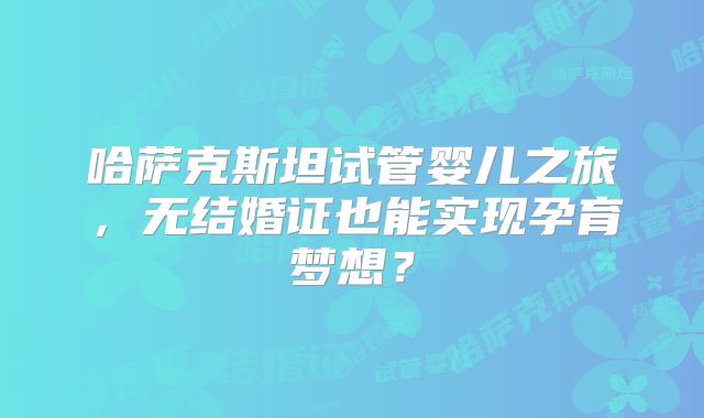 哈萨克斯坦试管婴儿之旅,无结婚证也能实现孕育梦想?