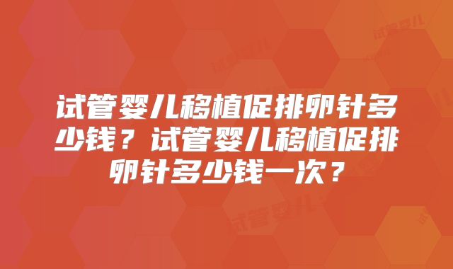 试管婴儿移植促排卵针多少钱?试管婴儿移植促排卵针多少钱一次?