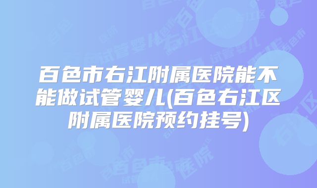 百色市右江附属医院能不能做试管婴儿(百色右江区附属医院预约挂号)