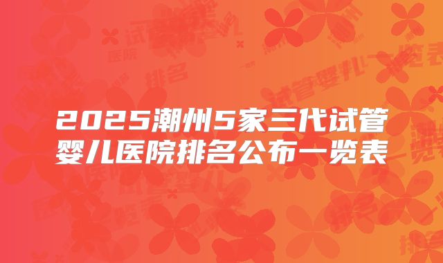 2025潮州5家三代试管婴儿医院排名公布一览表
