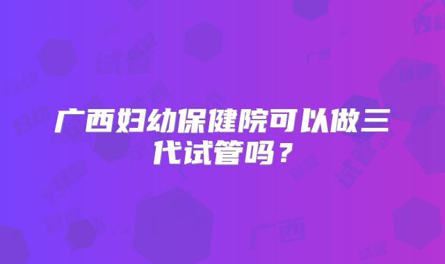 广西妇幼保健院可以做三代试管吗？