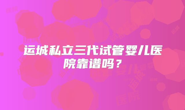 运城私立三代试管婴儿医院靠谱吗？