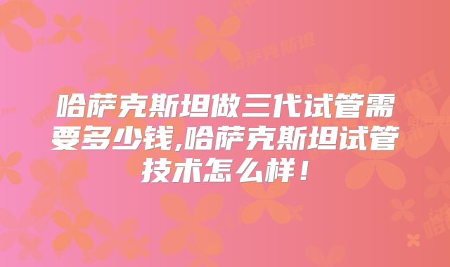 哈萨克斯坦做三代试管需要多少钱,哈萨克斯坦试管技术怎么样！