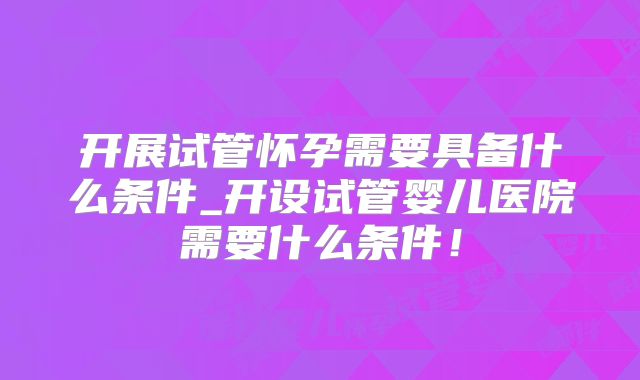 开展试管怀孕需要具备什么条件_开设试管婴儿医院需要什么条件!