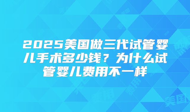 2025美国做三代试管婴儿手术多少钱？为什么试管婴儿费用不一样