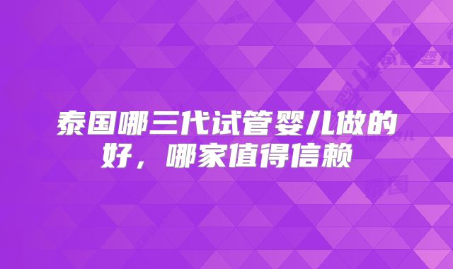 泰国哪三代试管婴儿做的好,哪家值得信赖