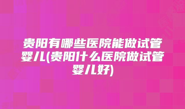 贵阳有哪些医院能做试管婴儿(贵阳什么医院做试管婴儿好)