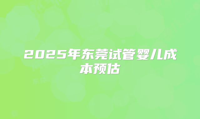 2025年东莞试管婴儿成本预估