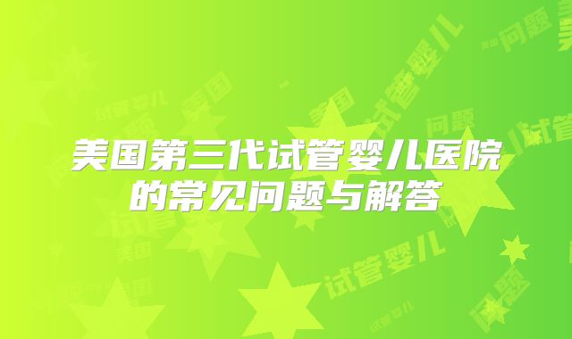 美国第三代试管婴儿医院的常见问题与解答
