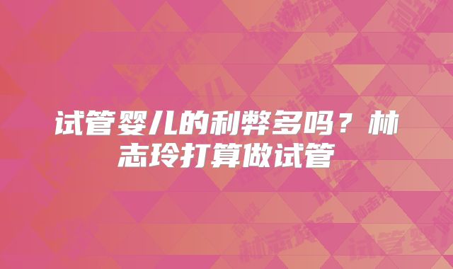 试管婴儿的利弊多吗?林志玲打算做试管