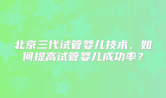 北京三代试管婴儿技术，如何提高试管婴儿成功率？