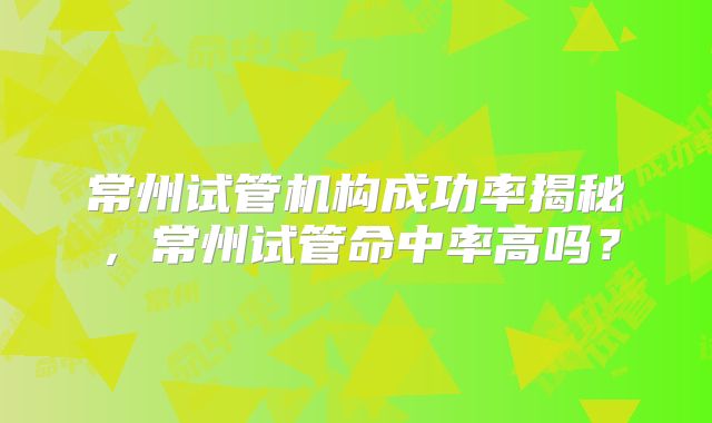 常州试管机构成功率揭秘，常州试管命中率高吗？