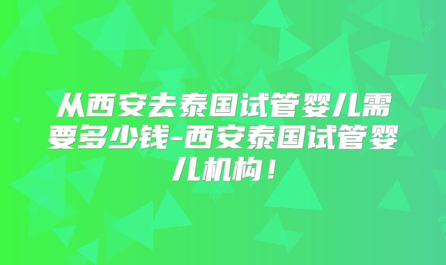 从西安去泰国试管婴儿需要多少钱-西安泰国试管婴儿机构！