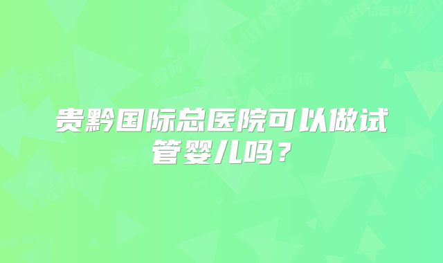 贵黔国际总医院可以做试管婴儿吗？