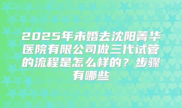 2025年未婚去沈阳菁华医院有限公司做三代试管的流程是怎么样的?步骤有哪些
