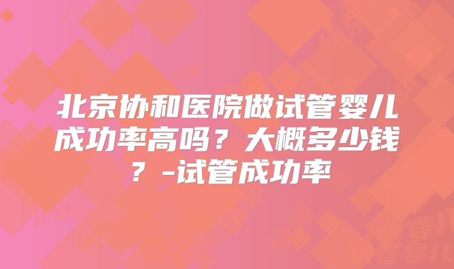 北京协和医院做试管婴儿成功率高吗？大概多少钱？-试管成功率