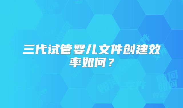 三代试管婴儿文件创建效率如何？