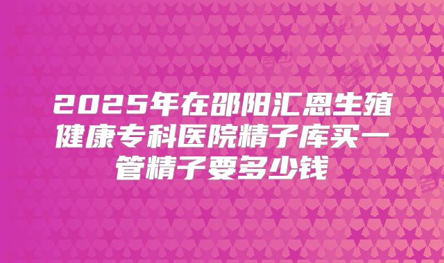 2025年在邵阳汇恩生殖健康专科医院精子库买一管精子要多少钱