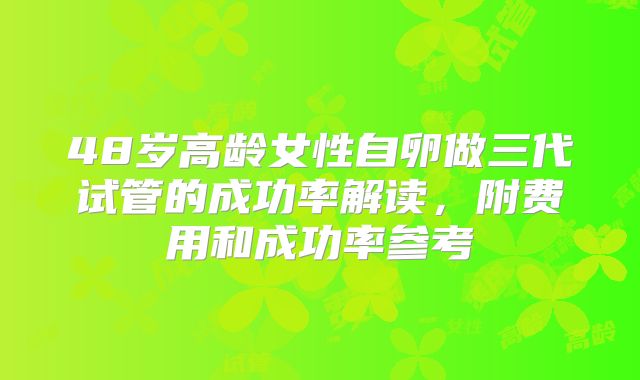 48岁高龄女性自卵做三代试管的成功率解读，附费用和成功率参考