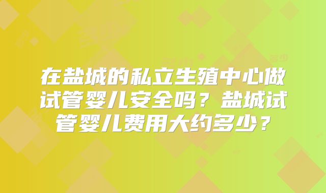 在盐城的私立生殖中心做试管婴儿安全吗？盐城试管婴儿费用大约多少？