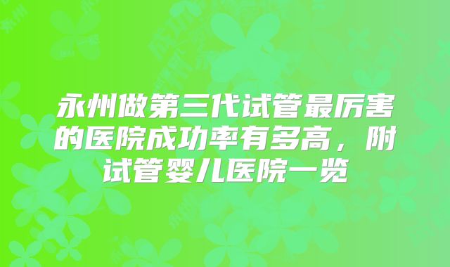 永州做第三代试管最厉害的医院成功率有多高,附试管婴儿医院一览