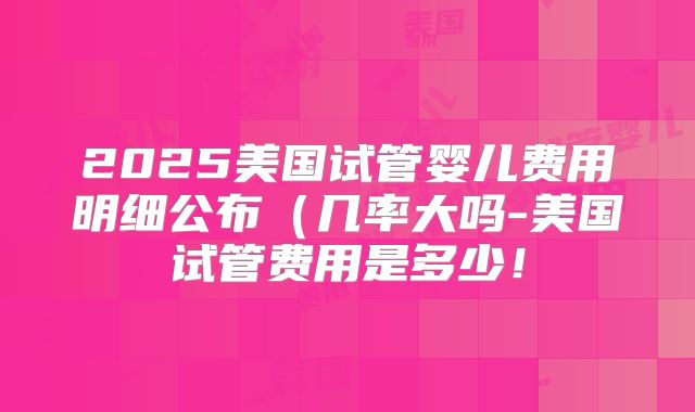 2025美国试管婴儿费用明细公布（几率大吗-美国试管费用是多少！