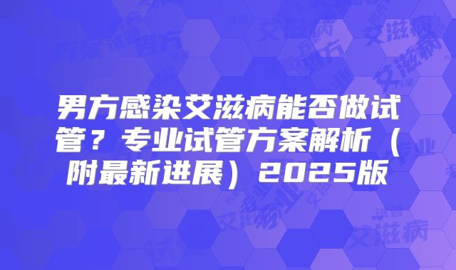 男方感染艾滋病能否做试管?专业试管方案解析(附最新进展)2025版