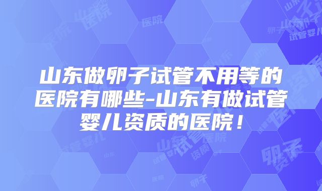 山东做卵子试管不用等的医院有哪些-山东有做试管婴儿资质的医院！