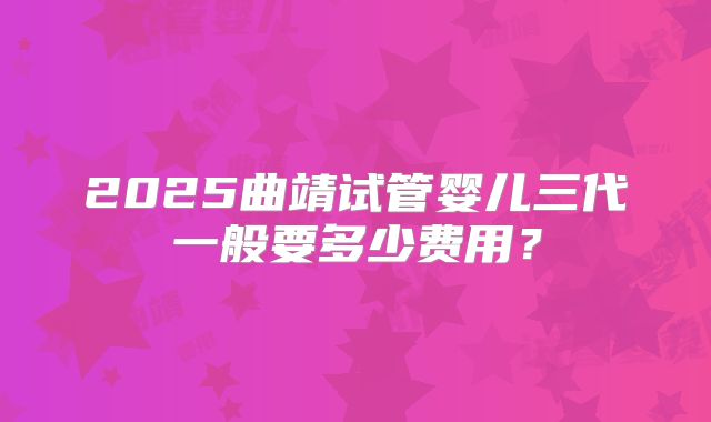 2025曲靖试管婴儿三代一般要多少费用？