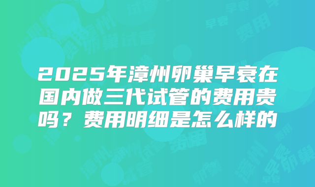2025年漳州卵巢早衰在国内做三代试管的费用贵吗？费用明细是怎么样的