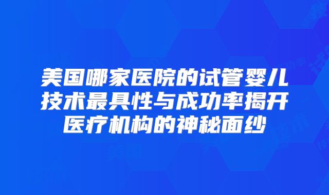 美国哪家医院的试管婴儿技术最具性与成功率揭开医疗机构的神秘面纱