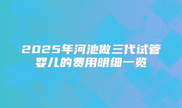 2025年河池做三代试管婴儿的费用明细一览
