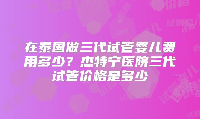 在泰国做三代试管婴儿费用多少?杰特宁医院三代试管价格是多少