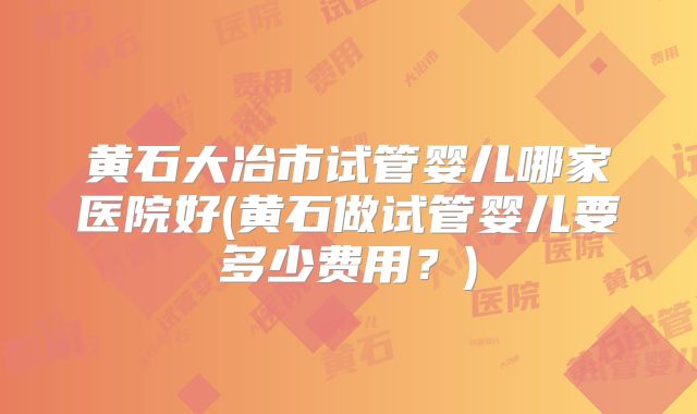 黄石大冶市试管婴儿哪家医院好(黄石做试管婴儿要多少费用?)