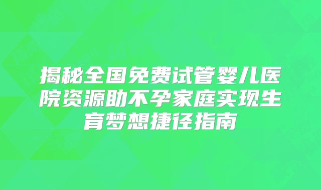 揭秘全国免费试管婴儿医院资源助不孕家庭实现生育梦想捷径指南