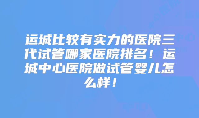 运城比较有实力的医院三代试管哪家医院排名！运城中心医院做试管婴儿怎么样！
