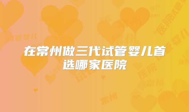 在常州做三代试管婴儿首选哪家医院