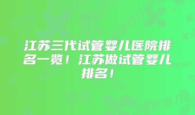 江苏三代试管婴儿医院排名一览！江苏做试管婴儿排名！