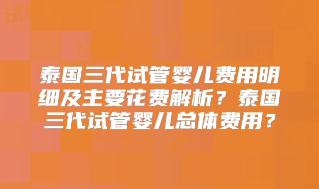 泰国三代试管婴儿费用明细及主要花费解析？泰国三代试管婴儿总体费用？