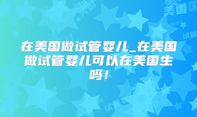 在美国做试管婴儿_在美国做试管婴儿可以在美国生吗!