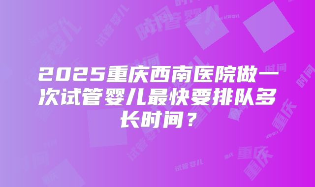 2025重庆西南医院做一次试管婴儿最快要排队多长时间？